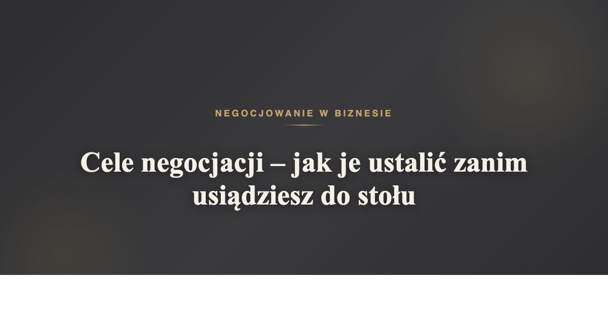 Cele negocjacji - jak je ustalić zanim usiądziesz do stołu